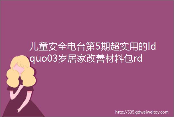 儿童安全电台第5期超实用的ldquo03岁居家改善材料包rdquo使用说明来啦文末附免费领取方式